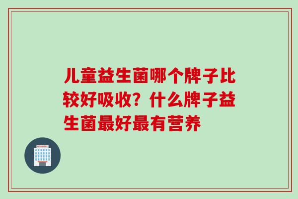 儿童益生菌哪个牌子比较好吸收?什么牌子益生菌好有营养 儿童益生菌哪个牌子比较好吸收?什么牌子益生菌好有营养