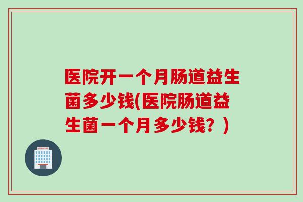 医院开一个月肠道益生菌多少钱(医院肠道益生菌一个月多少钱？)