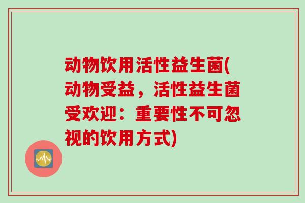 动物饮用活性益生菌(动物受益，活性益生菌受欢迎：重要性不可忽视的饮用方式)