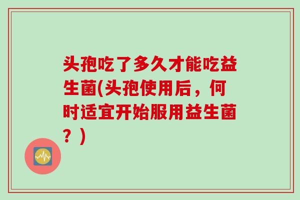 头孢吃了多久才能吃益生菌(头孢使用后，何时适宜开始服用益生菌？)