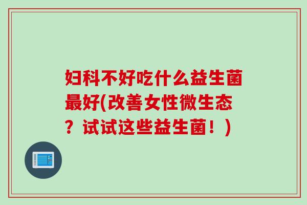 不好吃什么益生菌好(改善女性微生态？试试这些益生菌！)