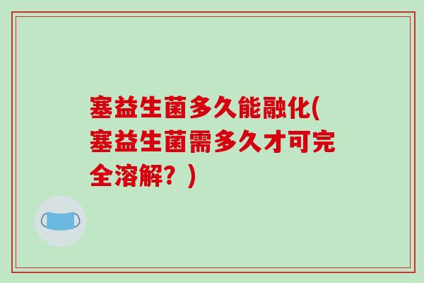 塞益生菌多久能融化(塞益生菌需多久才可完全溶解？)