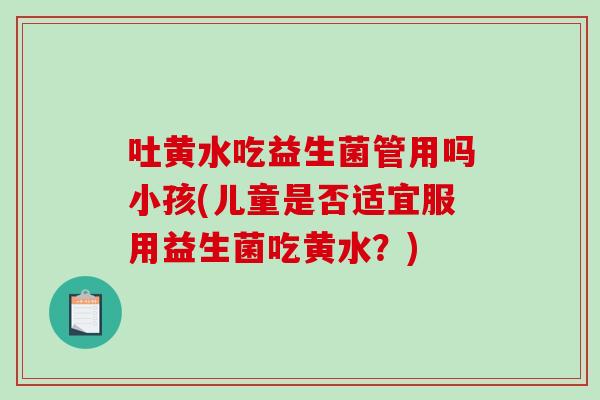 吐黄水吃益生菌管用吗小孩(儿童是否适宜服用益生菌吃黄水？)