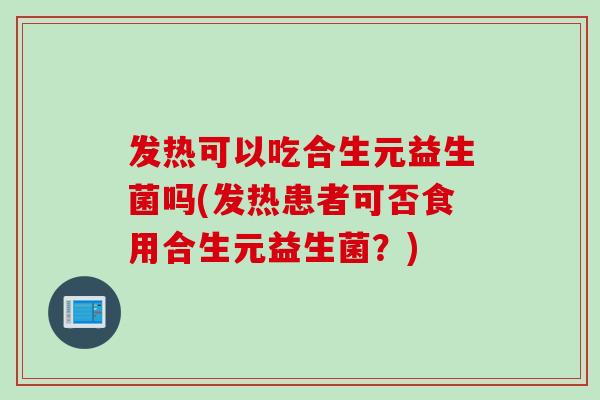 发热可以吃合生元益生菌吗(发热患者可否食用合生元益生菌？)