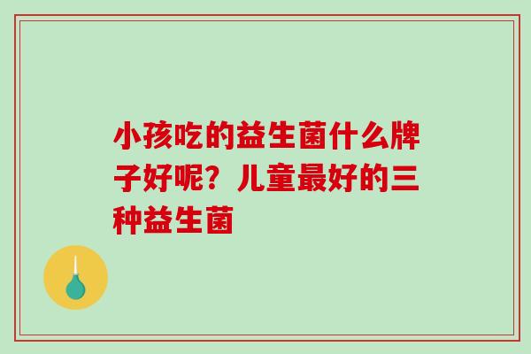 小孩吃的益生菌什么牌子好呢？儿童最好的三种益生菌