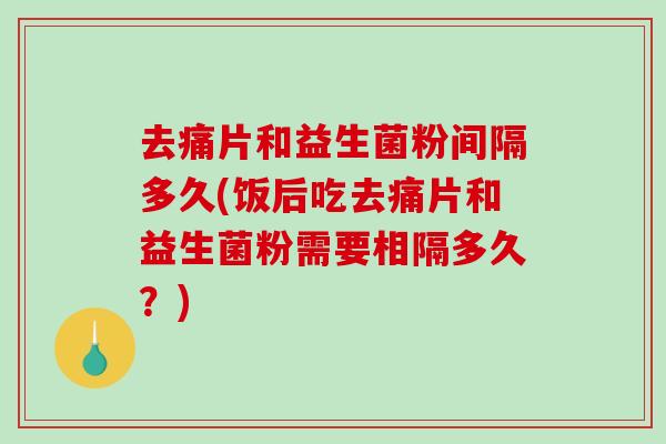 去痛片和益生菌粉间隔多久(饭后吃去痛片和益生菌粉需要相隔多久？)