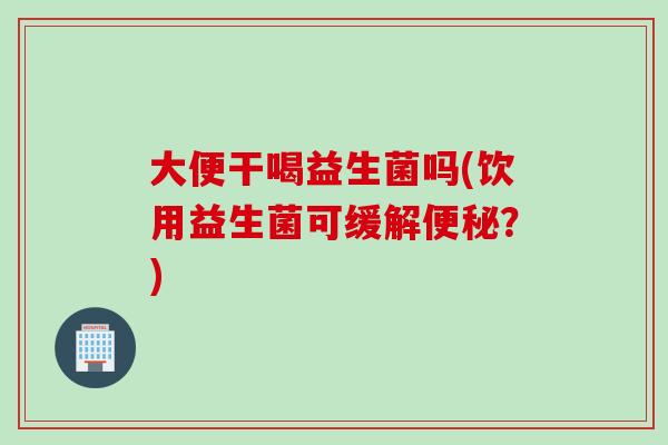 大便干喝益生菌吗(饮用益生菌可缓解便秘？)