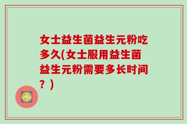女士益生菌益生元粉吃多久(女士服用益生菌益生元粉需要多长时间？)