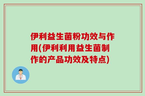 伊利益生菌粉功效与作用(伊利利用益生菌制作的产品功效及特点)