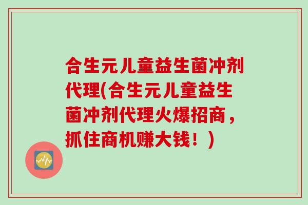 合生元儿童益生菌冲剂代理(合生元儿童益生菌冲剂代理火爆招商，抓住商机赚大钱！)