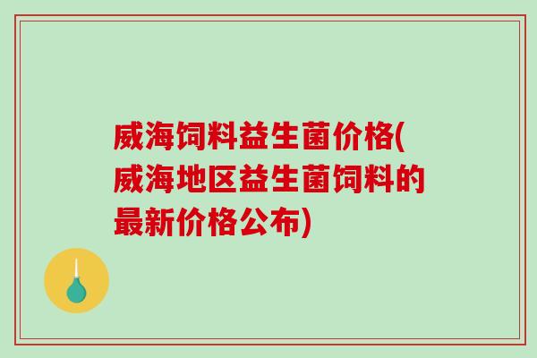 威海饲料益生菌价格(威海地区益生菌饲料的新价格公布)