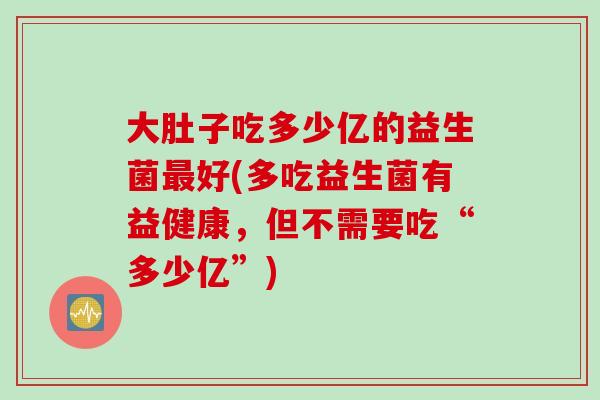 大肚子吃多少亿的益生菌最好(多吃益生菌有益健康，但不需要吃“多少亿”)