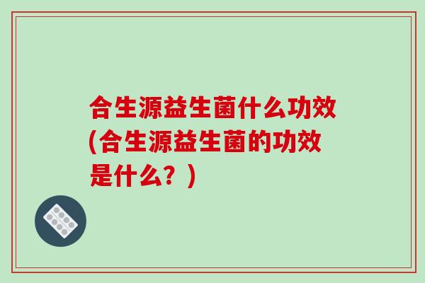 合生源益生菌什么功效(合生源益生菌的功效是什么？)