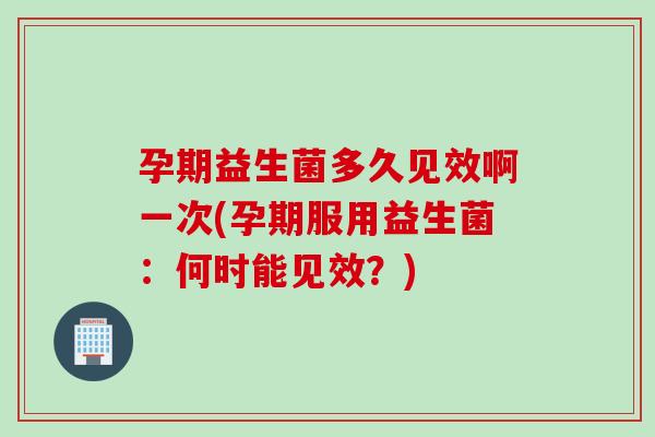 孕期益生菌多久见效啊一次(孕期服用益生菌：何时能见效？)