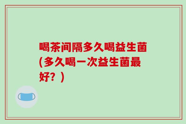 喝茶间隔多久喝益生菌(多久喝一次益生菌好？)