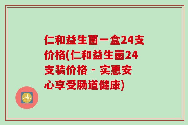 仁和益生菌一盒24支价格(仁和益生菌24支装价格 - 实惠安心享受肠道健康)