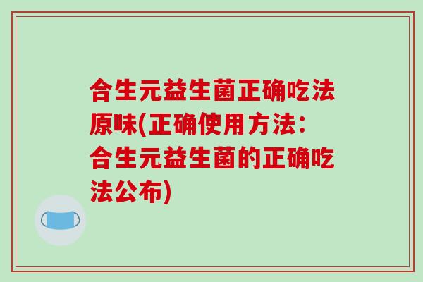 合生元益生菌正确吃法原味(正确使用方法：合生元益生菌的正确吃法公布)