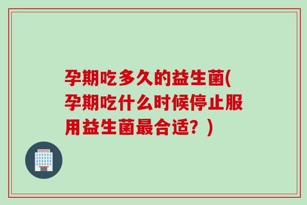 孕期吃多久的益生菌(孕期吃什么时候停止服用益生菌最合适？)