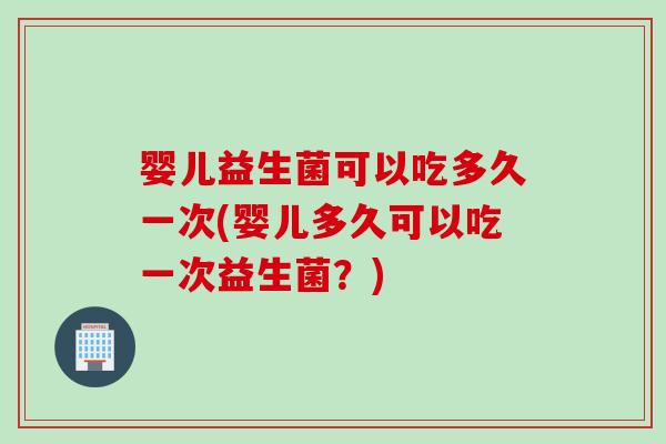 婴儿益生菌可以吃多久一次(婴儿多久可以吃一次益生菌？)
