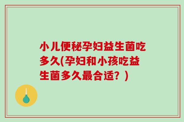 小儿便秘孕妇益生菌吃多久(孕妇和小孩吃益生菌多久最合适？)