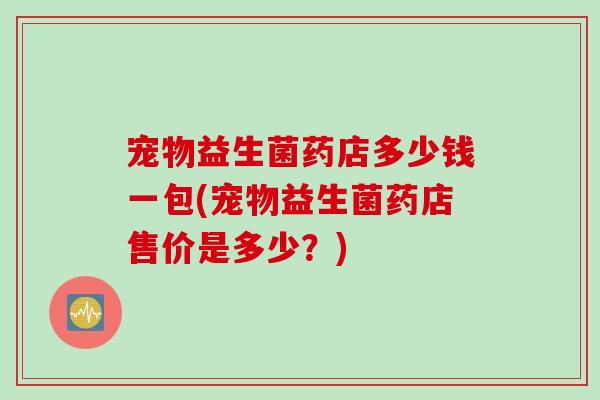 宠物益生菌药店多少钱一包(宠物益生菌药店售价是多少？)