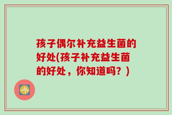孩子偶尔补充益生菌的好处(孩子补充益生菌的好处，你知道吗？)