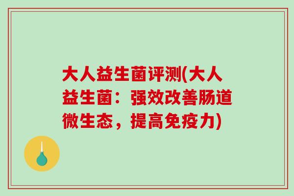 大人益生菌评测(大人益生菌：强效改善肠道微生态，提高免疫力)