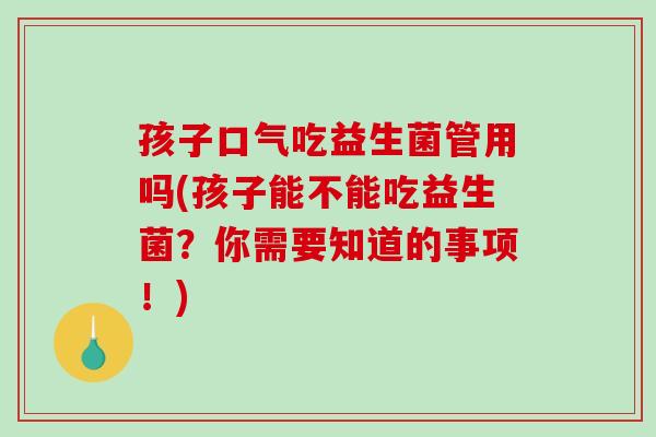 孩子口气吃益生菌管用吗(孩子能不能吃益生菌？你需要知道的事项！)