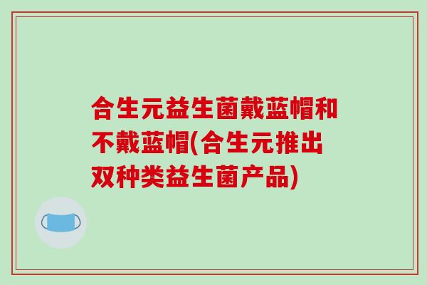合生元益生菌戴蓝帽和不戴蓝帽(合生元推出双种类益生菌产品)