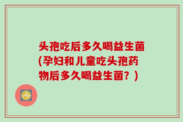 头孢吃后多久喝益生菌(孕妇和儿童吃头孢药物后多久喝益生菌？)