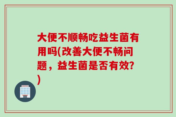 大便不顺畅吃益生菌有用吗(改善大便不畅问题，益生菌是否有效？)