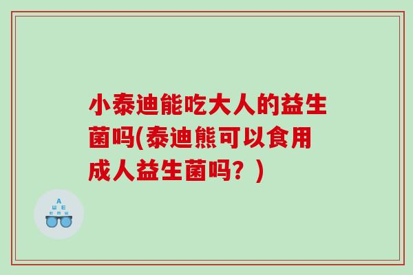 小泰迪能吃大人的益生菌吗(泰迪熊可以食用成人益生菌吗？)