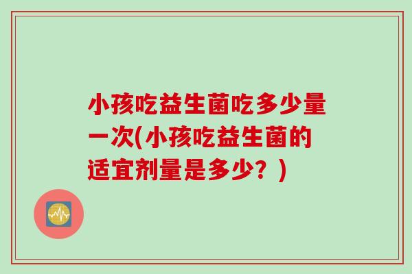 小孩吃益生菌吃多少量一次(小孩吃益生菌的适宜剂量是多少？)