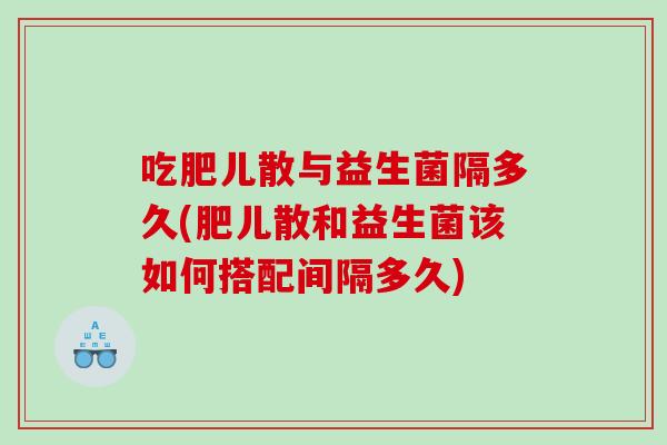 吃肥儿散与益生菌隔多久(肥儿散和益生菌该如何搭配间隔多久)