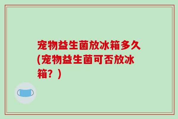宠物益生菌放冰箱多久(宠物益生菌可否放冰箱？)