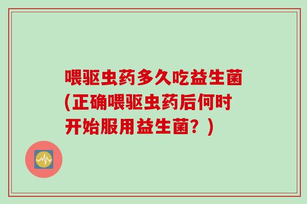 喂驱虫药多久吃益生菌(正确喂驱虫药后何时开始服用益生菌？)