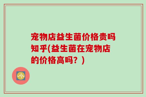 宠物店益生菌价格贵吗知乎(益生菌在宠物店的价格高吗？)