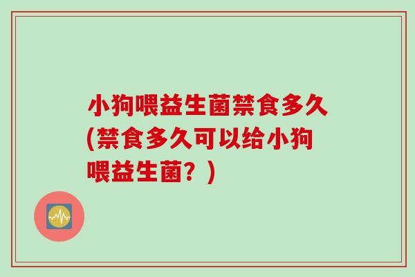 小狗喂益生菌禁食多久(禁食多久可以给小狗喂益生菌？)
