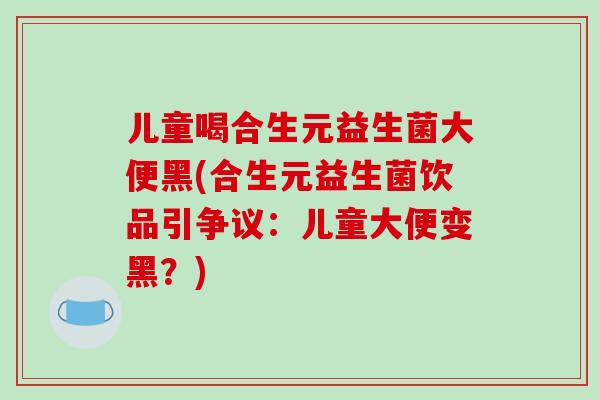 儿童喝合生元益生菌大便黑(合生元益生菌饮品引争议：儿童大便变黑？)