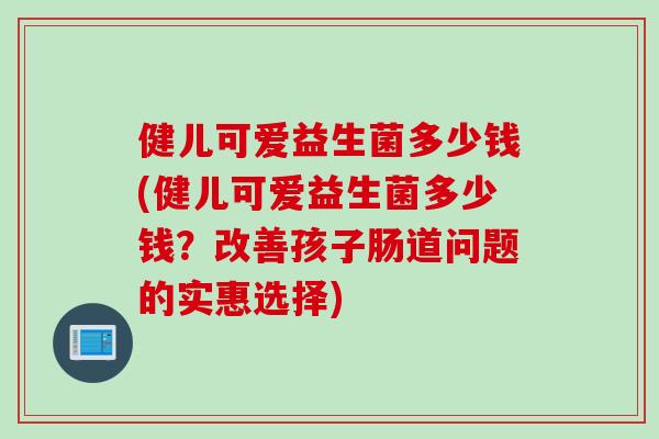 健儿可爱益生菌多少钱(健儿可爱益生菌多少钱？改善孩子肠道问题的实惠选择)