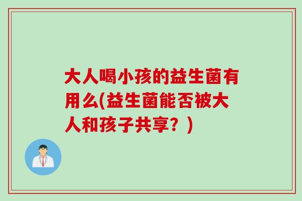 大人喝小孩的益生菌有用么(益生菌能否被大人和孩子共享？)