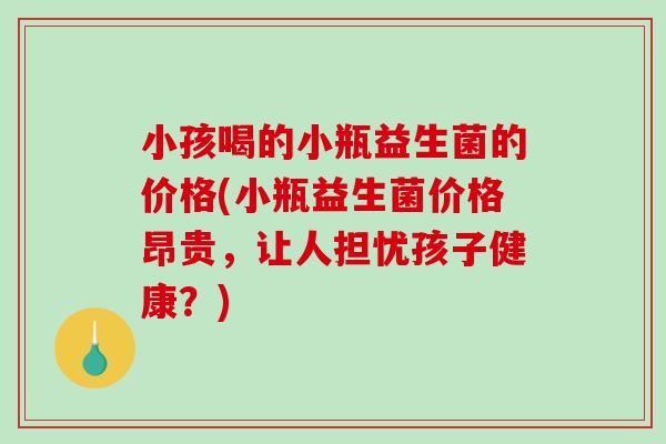 小孩喝的小瓶益生菌的价格(小瓶益生菌价格昂贵，让人担忧孩子健康？)