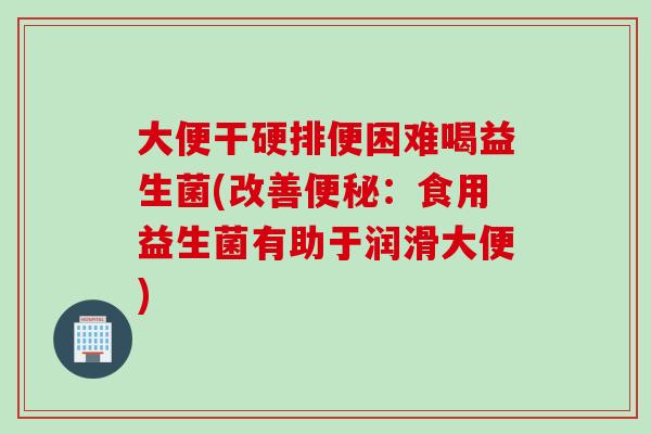 大便干硬排便困难喝益生菌(改善：食用益生菌有助于润滑大便)