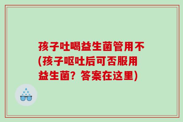 孩子吐喝益生菌管用不(孩子呕吐后可否服用益生菌？答案在这里)