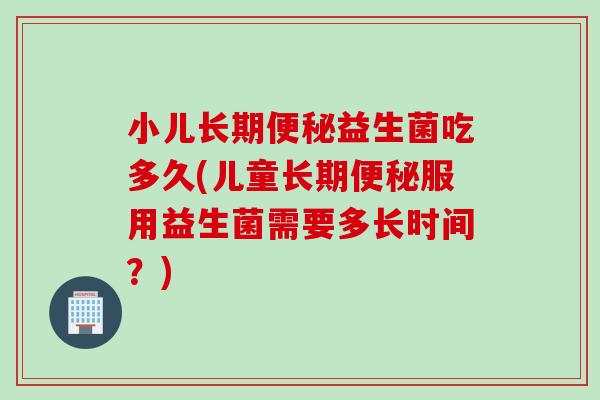 小儿长期益生菌吃多久(儿童长期服用益生菌需要多长时间？)