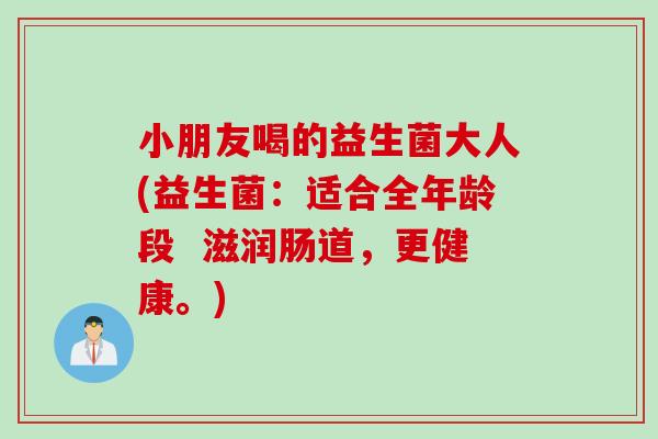 小朋友喝的益生菌大人(益生菌：适合全年龄段  滋润肠道，更健康。)