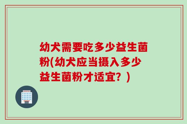幼犬需要吃多少益生菌粉(幼犬应当摄入多少益生菌粉才适宜？)