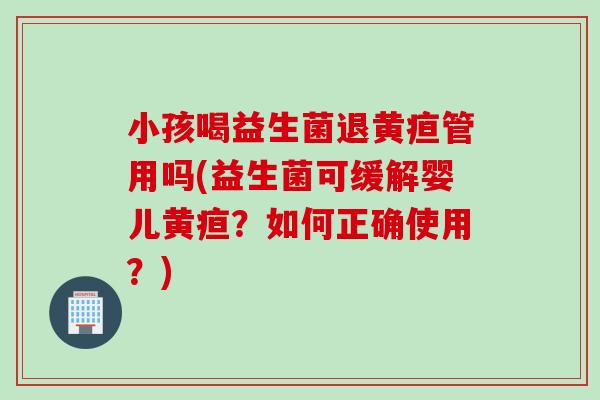 小孩喝益生菌退黄疸管用吗(益生菌可缓解婴儿黄疸？如何正确使用？)