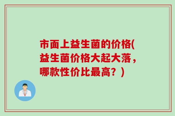 市面上益生菌的价格(益生菌价格大起大落，哪款性价比最高？)