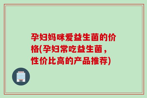 孕妇妈咪爱益生菌的价格(孕妇常吃益生菌，性价比高的产品推荐)